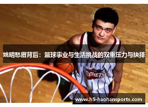 姚明愁眉背后：篮球事业与生活挑战的双重压力与抉择