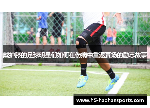 戴护膝的足球明星们如何在伤病中重返赛场的励志故事